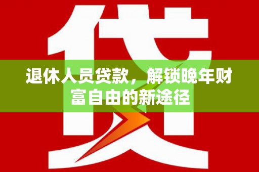 潮州退休人员贷款，解锁晚年财富自由的新途径