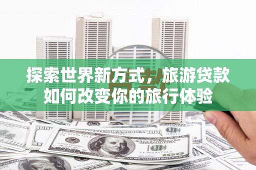 潮州探索世界新方式，旅游贷款如何改变你的旅行体验
