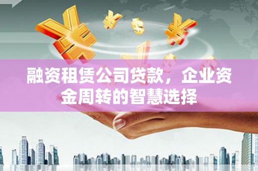 潮州融资租赁公司贷款，企业资金周转的智慧选择