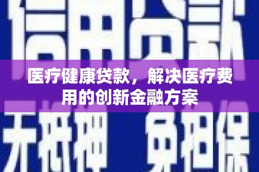 潮州医疗健康贷款，解决医疗费用的创新金融方案